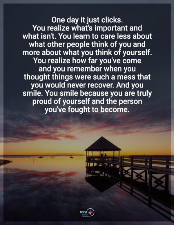 One day it just clicks. You realize what's important and what isn't. You learn to care less about what other people think of you and more about what you think of yourself. You realize how far you've come and you remember when you thought things were such a mess that you would never recover. And you smile. You smile because you are truly proud of yo
