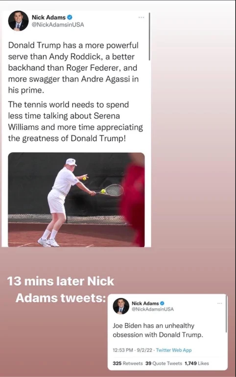 0 Nick Adams Donald Trump has a more powerful serve than Andy Roddick a better backhand than Roger Federer and more swagger than Andre Agassi in his prime The tennis world needs to spend less time talking about Serena Wiliams and more time appreciating the greatness of Donald Trump Q Nick Adams Joe Biden has an unheathy obsession with Donald Trump 325 Btusets 39 1740 0