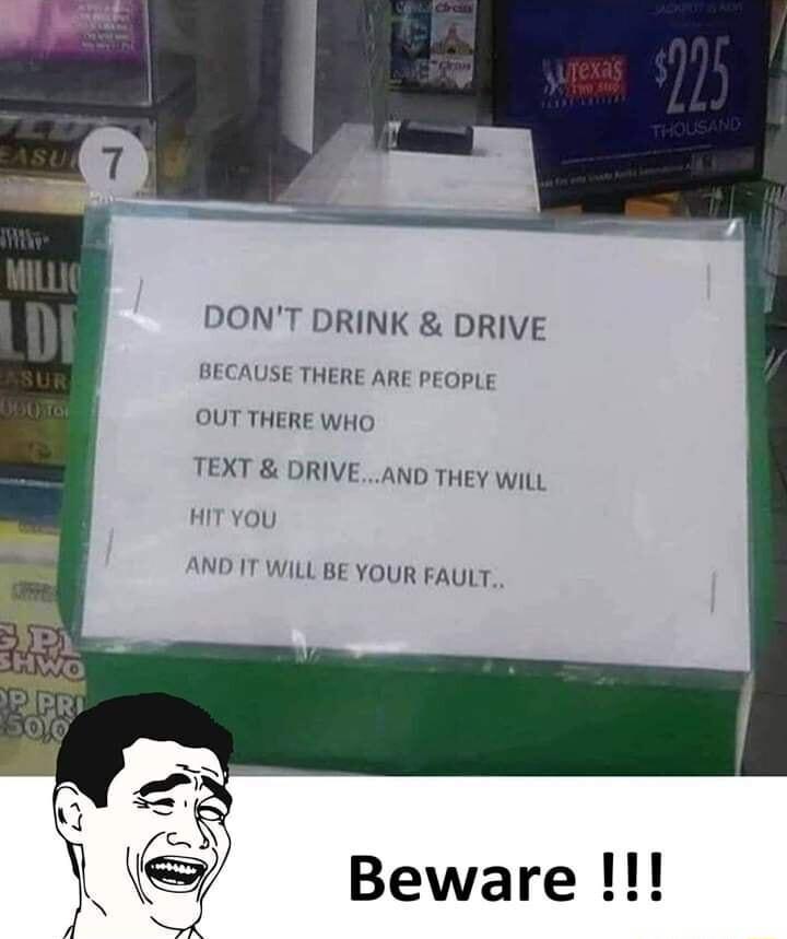DONT DRINK DRIVE BECAUSE THERE ARE PEOPLE OUT THERE WHO TEXT DRIVEAND THEY WiLL HIT YOU AND IT WILL BE YOUR FAULT