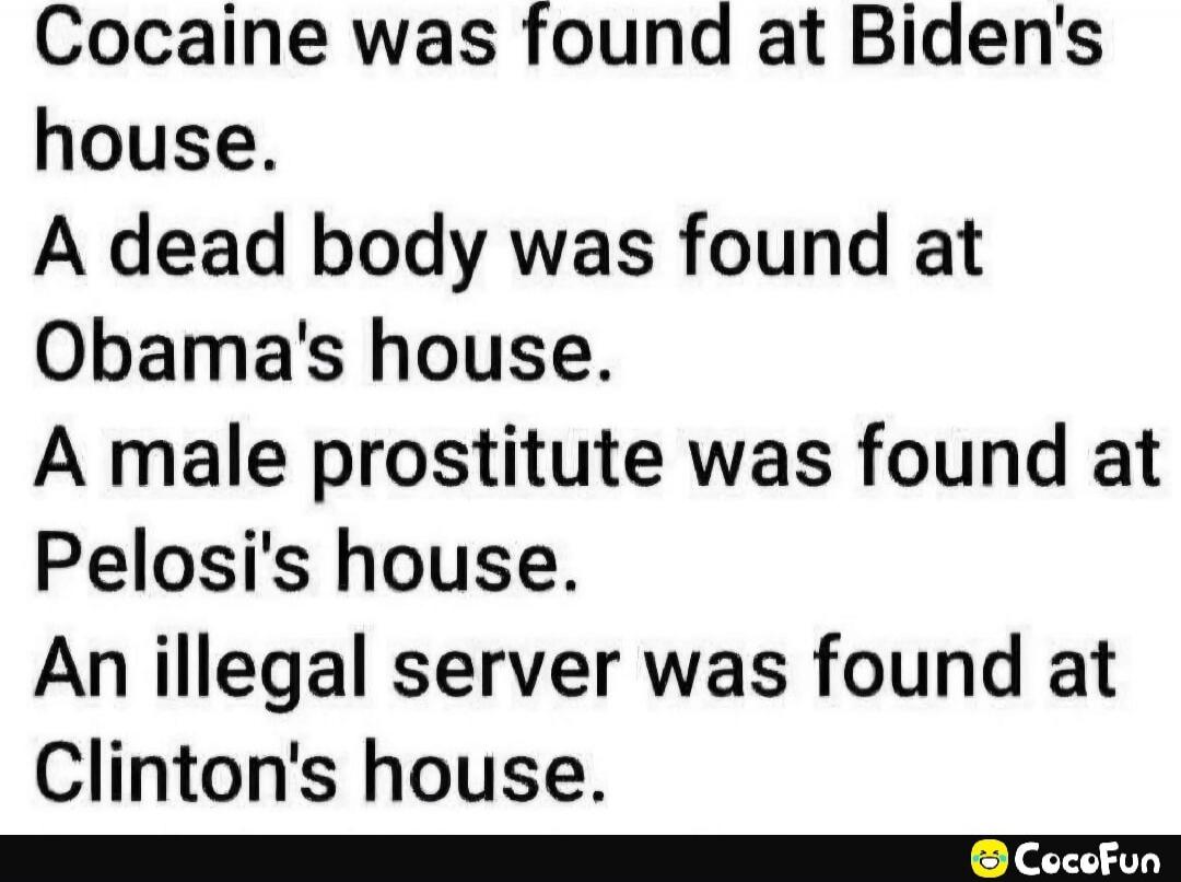 Cocaine was found at Biden's house.
A dead body was found at Obama's house.
A male prostitute was found at Pelosi's house.
An illegal server was found at Clinton's house.