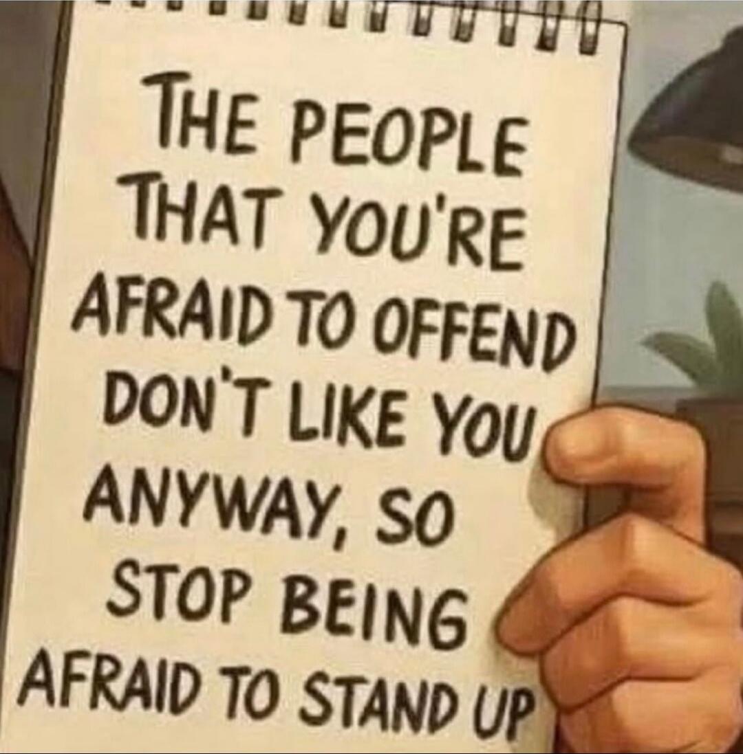 THE PEOPLE THAT YOU'RE AFRAID TO OFFEND DON'T LIKE YOU ANYWAY, SO STOP BEING AFRAID TO STAND UP