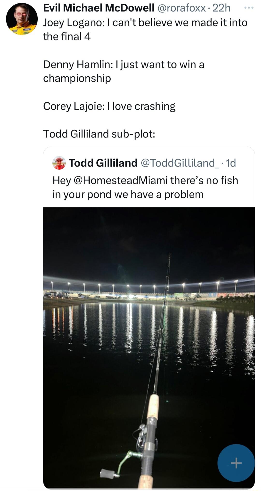 Evil Michael McDowell rorafoxx 22h W Joey Logano cant believe we made it into the final 4 Denny Hamlin just want to win a championship Corey Lajoie love crashing Todd Gilliland sub plot Todd Gilliland ToddGilliland_ 1d Hey HomesteadMiami theres no fish in your pond we have a problem