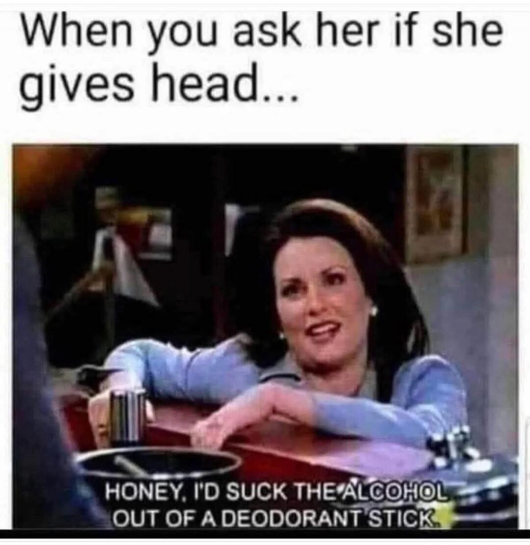 When you ask her if she gives head... HONEY, I'D SUCK THE ALCOHOL OUT OF A DEODORANT STICK.