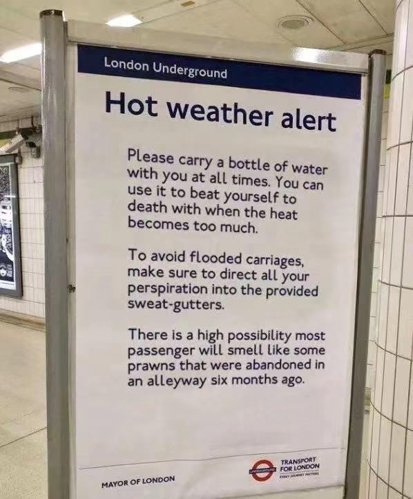 Hot Weather alert Please carry 5 bottle of water With you at all times You can Use it to beat yourself to death with when the heat becomes too much To avoid flooded carriages make sure to direct all your perspiration into the provided sweat gutters There is a high possibility most passenger will smell Like some prawns that were abandoned in an alleyway six months ago