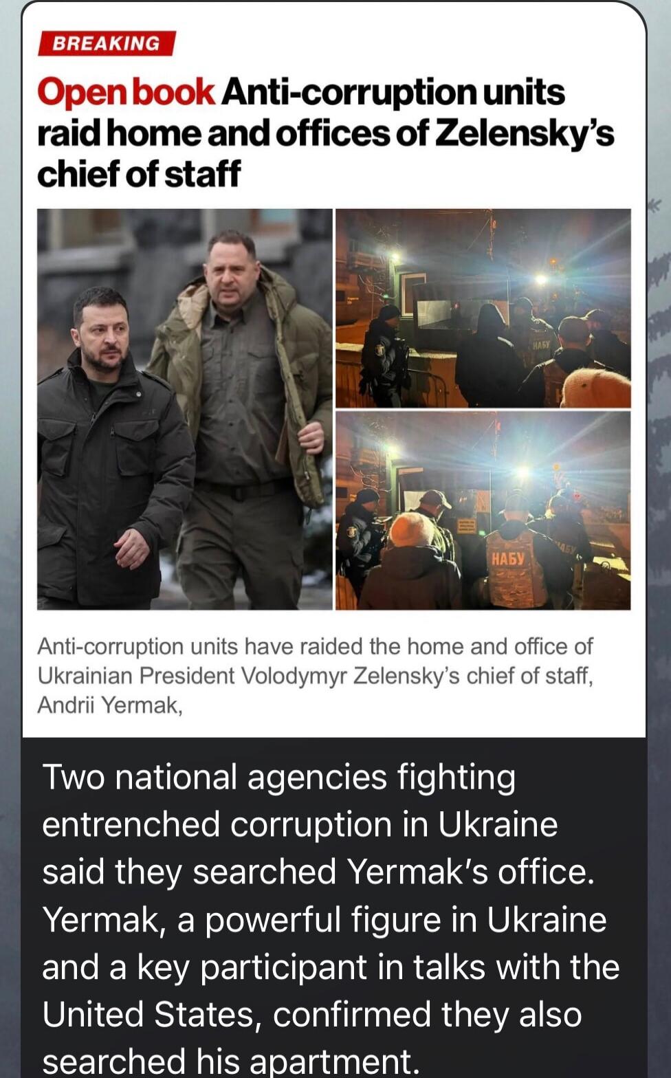 BREAKING Open book Anti-corruption units raid home and offices of Zelensky’s chief of staff Anti-corruption units have raided the home and office of Ukrainian President Volodymyr Zelensky’s chief of staff, Andriy Yermak. Two national agencies fighting entrenched corruption in Ukraine said they searched Yermak’s office. Yermak, a powerful figure in 