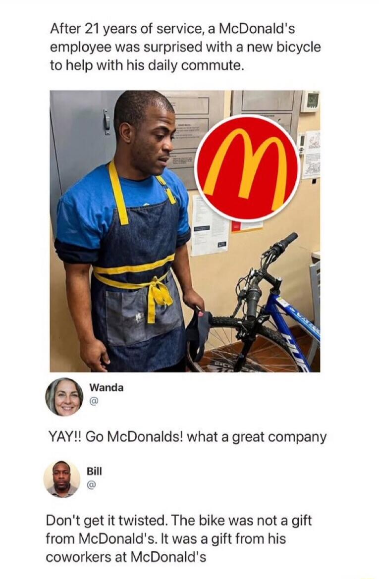 After 21 years of service, a McDonald's employee was surprised with a new bicycle to help with his daily commute. Wanda: YAY!! Go McDonalds! what a great company. Bill: Don't get it twisted. The bike was not a gift from McDonald's. It was a gift from his coworkers at McDonald's.
