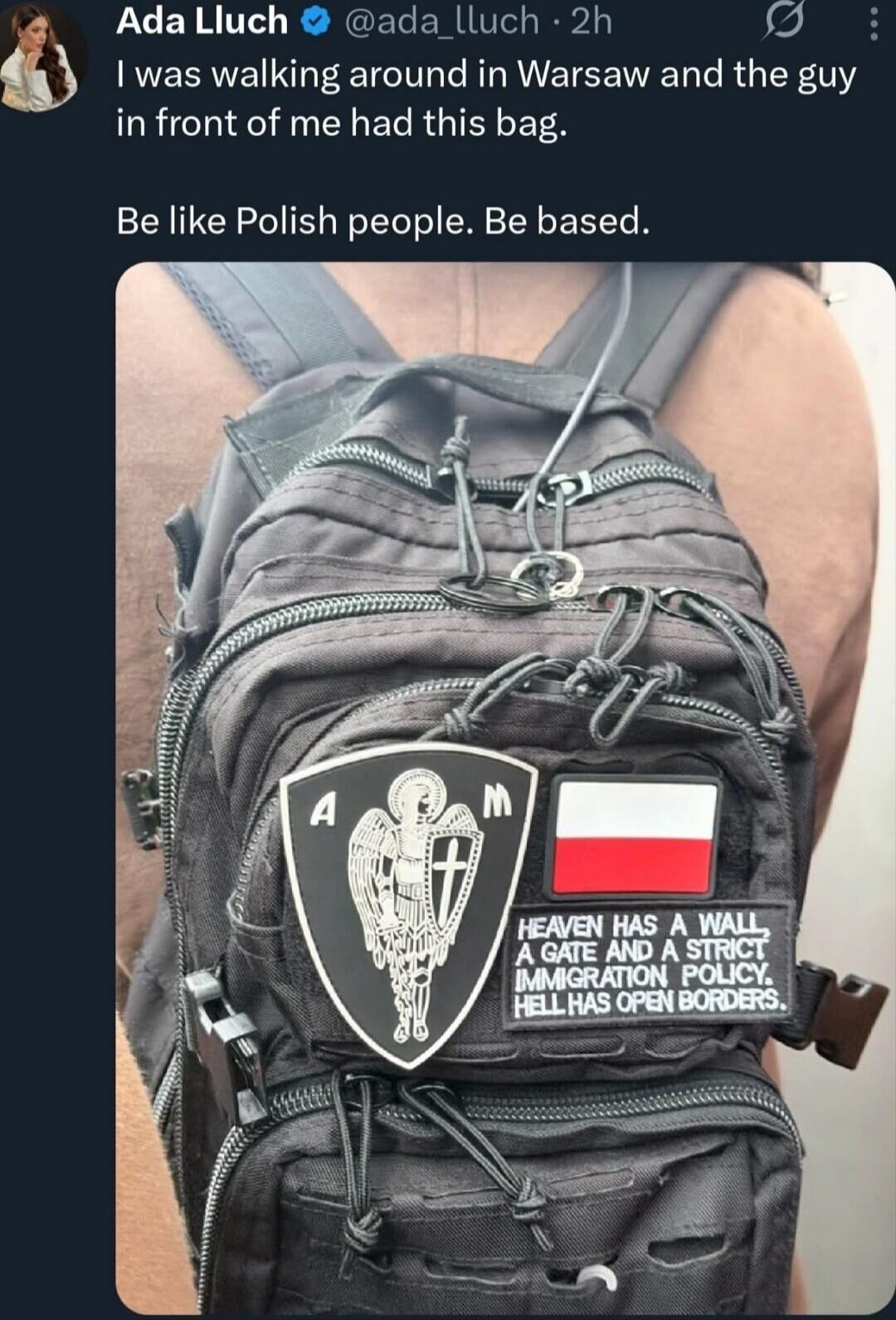I was walking around in Warsaw and the guy in front of me had this bag. Be like Polish people. Be based.

Patch on bag:
HEAVEN HAS A WALL A GATE AND A STRICT IMMIGRATION POLICY. HELL HAS OPEN BORDERS.
