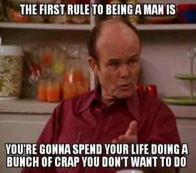 THE FIRST RULE TO BEING A MAN IS YOU'RE GONNA SPEND YOUR LIFE DOING A BUNCH OF CRAP YOU DON'T WANT TO DO