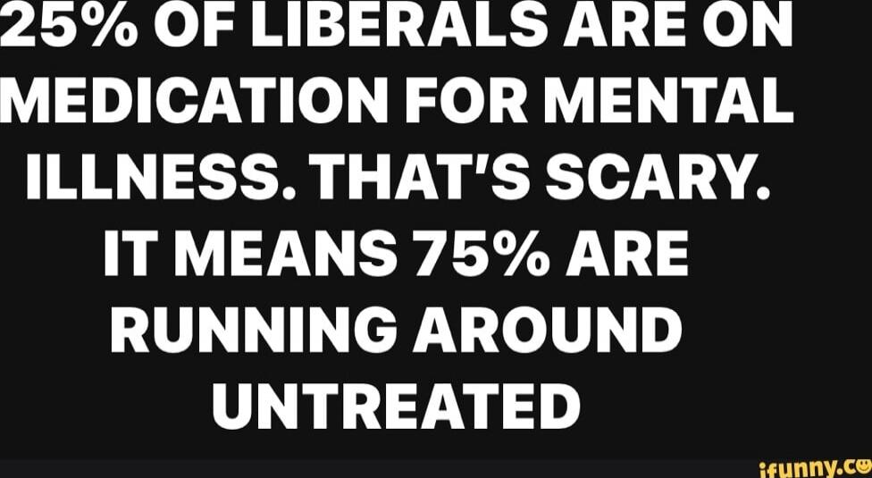 25% OF LIBERALS ARE ON MEDICATION FOR MENTAL ILLNESS. THAT'S SCARY. IT MEANS 75% ARE RUNNING AROUND UNTREATED