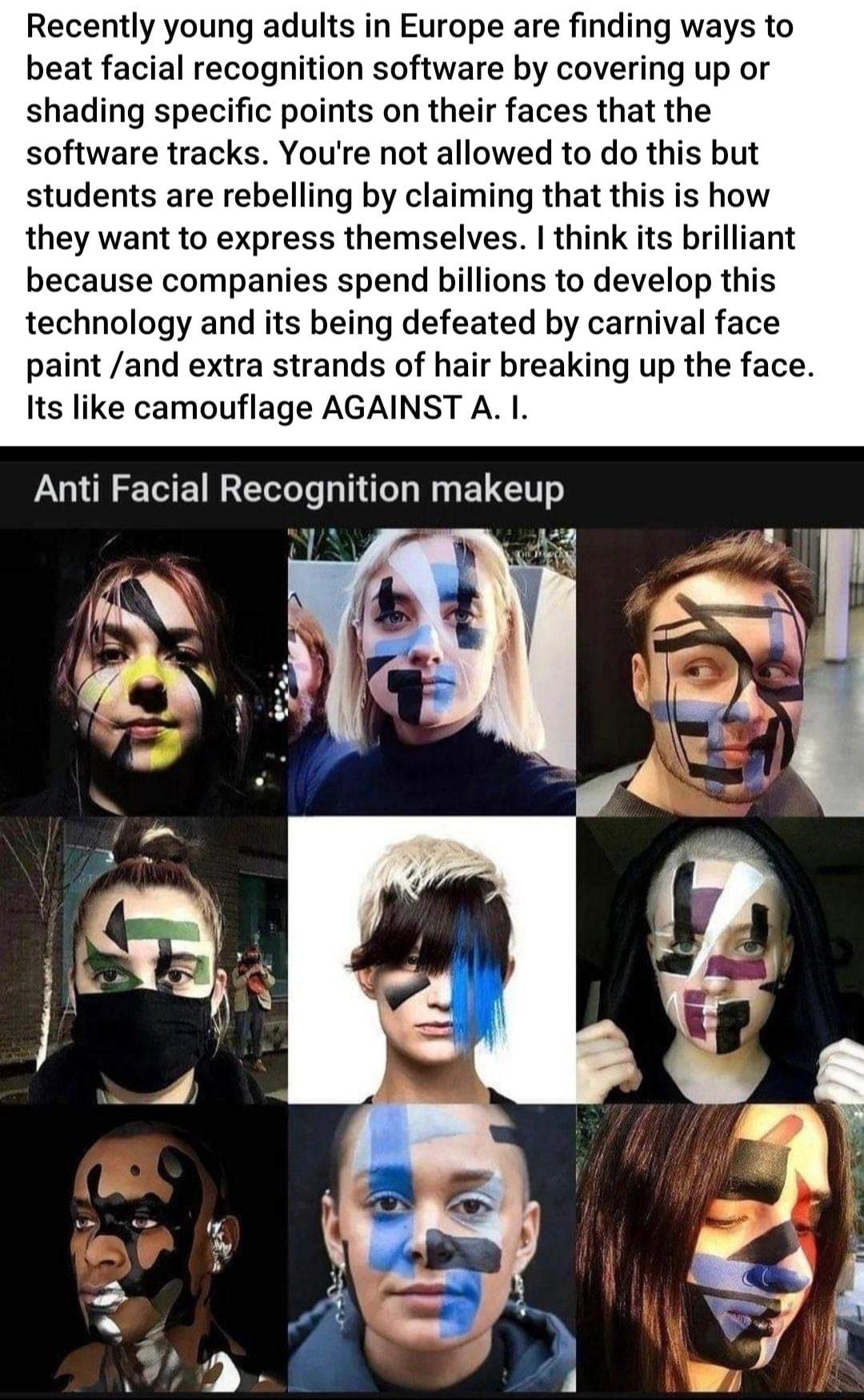 Recently young adults in Europe are finding ways to beat facial recognition software by covering up or shading specific points on their faces that the software tracks Youre not allowed to do this but students are rebelling by claiming that this is how they want to express themselves think its brillial because companies spend billions to develop this technology and its being defeated by carnival fa