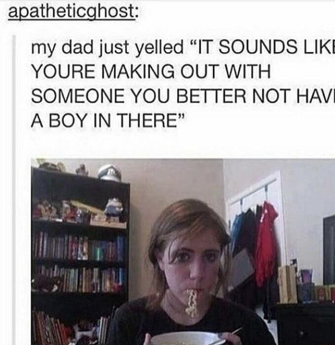 my dad just yelled “IT SOUNDS LIKE YOU'RE MAKING OUT WITH SOMEONE YOU BETTER NOT HAVE A BOY IN THERE”