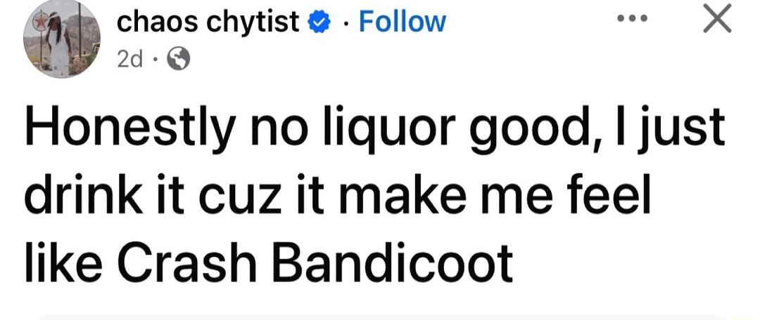 chaos chytist Follow wr X 27d Q Honestly no liquor good just drink it cuz it make me feel like Crash Bandicoot