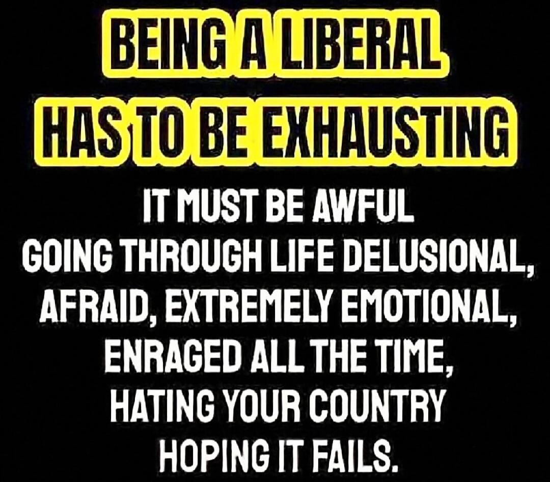 Being a liberal has to be exhausting. It must be awful going through life delusional, afraid, extremely emotional, enraged all the time, hating your country, hoping it fails.