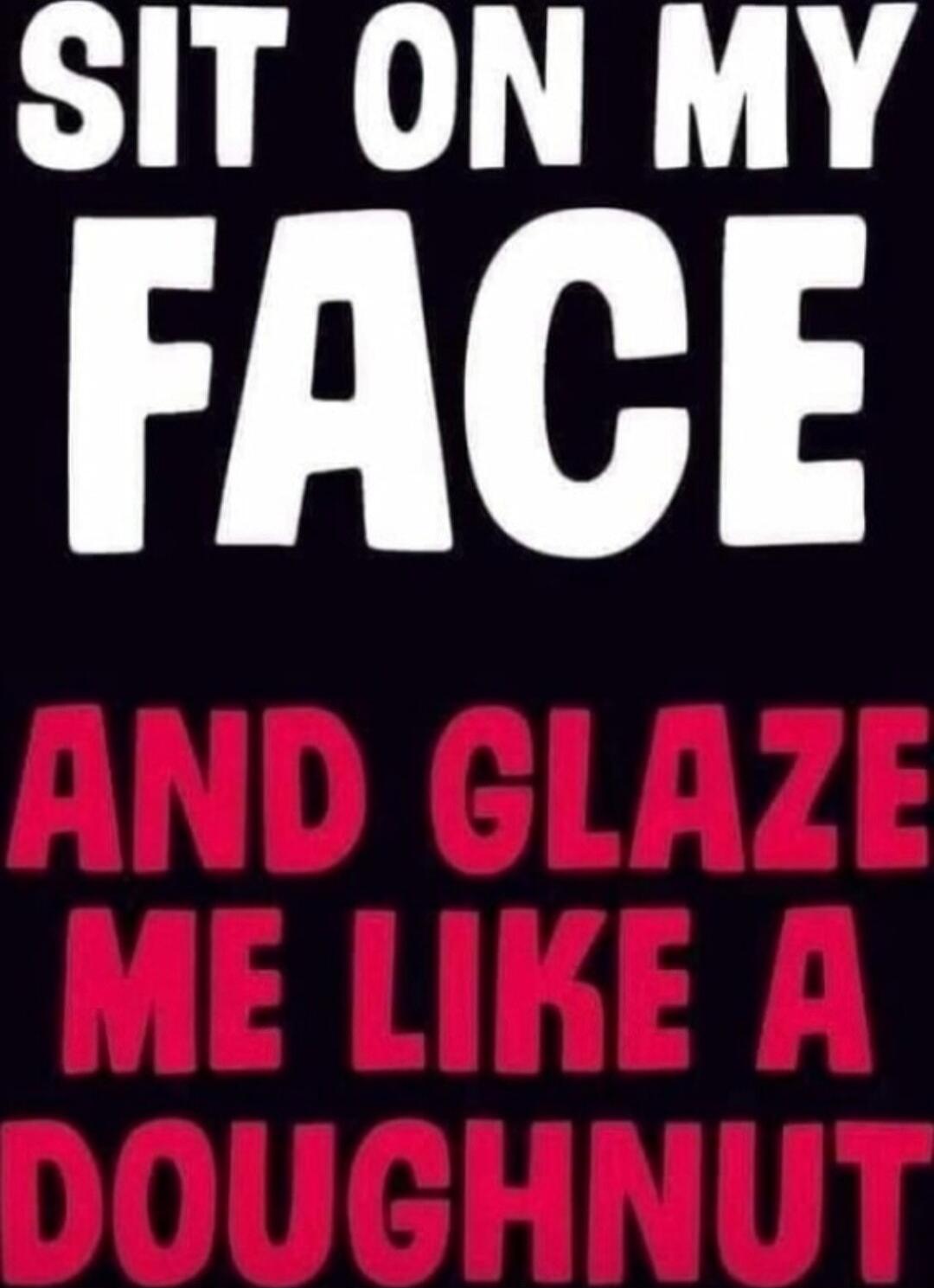 SIT ON MY FACE
AND GLAZE ME LIKE A DOUGHNUT