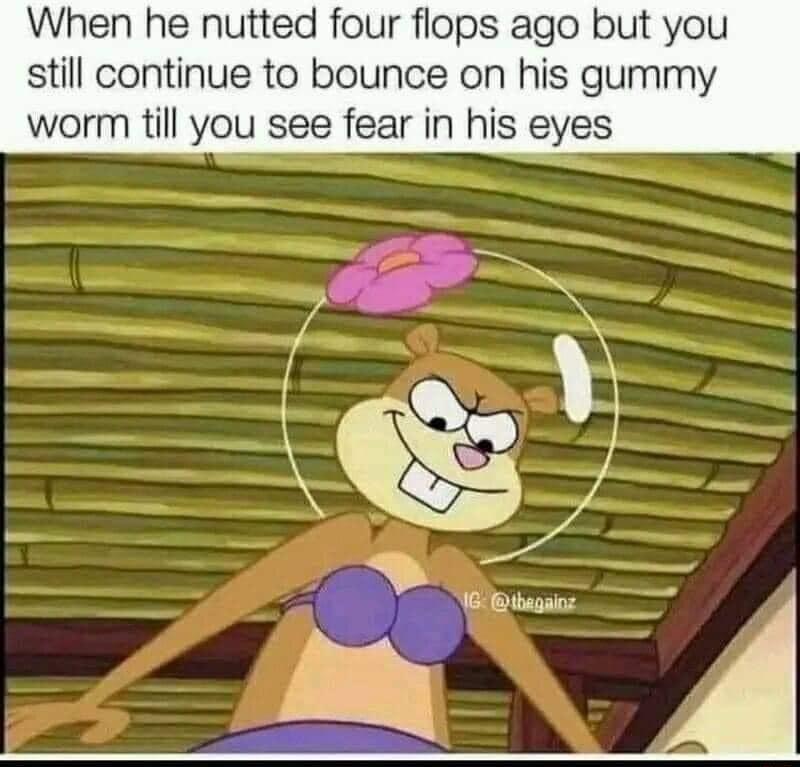 When he nutted four flops ago but you still continue to bounce on his gummy worm till you see fear in his eyes