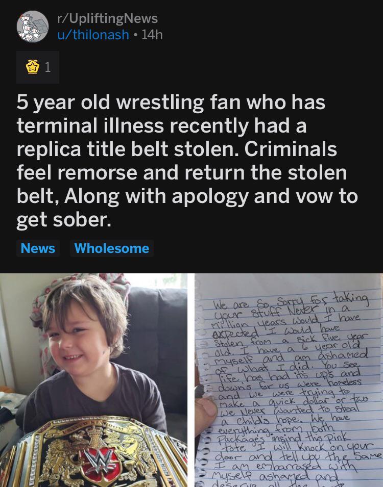 UpliftingNews A GUELES RS 1 5 year old wrestling fan who has terminal illness recently had a replica title belt stolen Criminals feel remorse and return the stolen belt Along with apology and vow to get sober News Wholesome