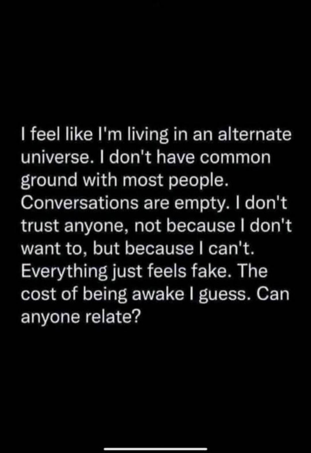 I feel like I'm living in an alternate universe. I don't have common ground with most people. Conversations are empty. I don't trust anyone, not because I don't want to, but because I can't. Everything just feels fake. The cost of being awake I guess. Can anyone relate?