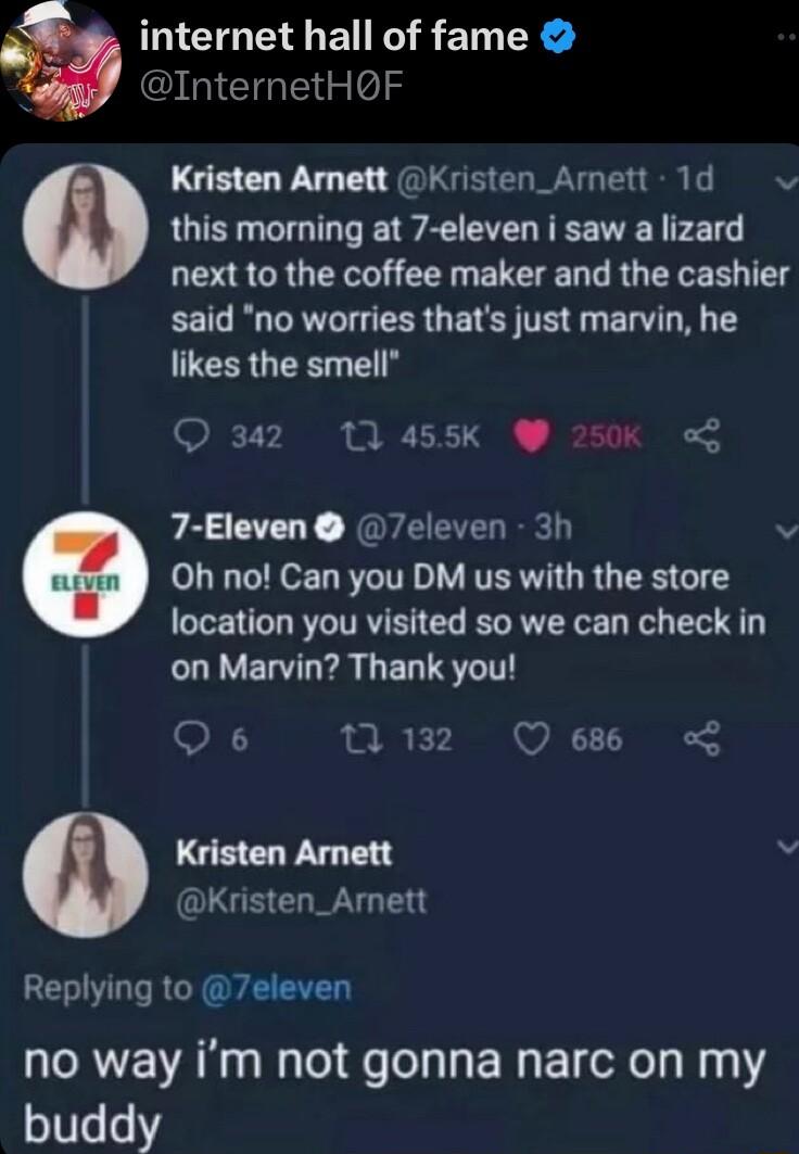 internet hall of fame inClntielols Kristen Amnett Kristen_Amett 1d this morning at 7 eleven i saw a lizard next to the coffee maker and the cashier said no worries thats just marvin he likes the smell 342 10 455K W 250Kk 7 Eleven 7eleven 3h v Oh no Can you DM us with the store location you visited so we can check in LLVELTL LR LELTST Qs 132 Qe L Kristen Arnett Kristen_Arnett Replying to 7eleven no