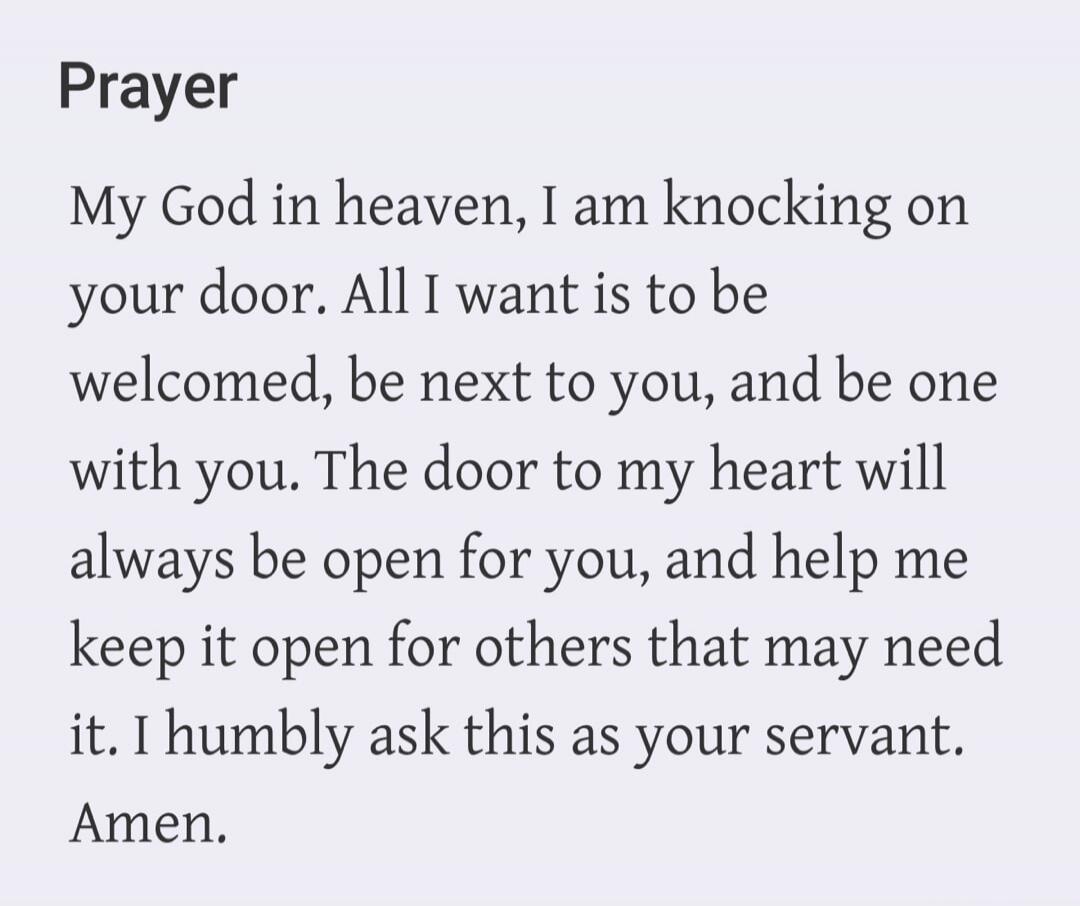 Prayer. My God in heaven, I am knocking on your door. All I want is to be welcomed, be next to you, and be one with you. The door to my heart will always be open for you, and help me keep it open for others that may need it. I humbly ask this as your servant. Amen.