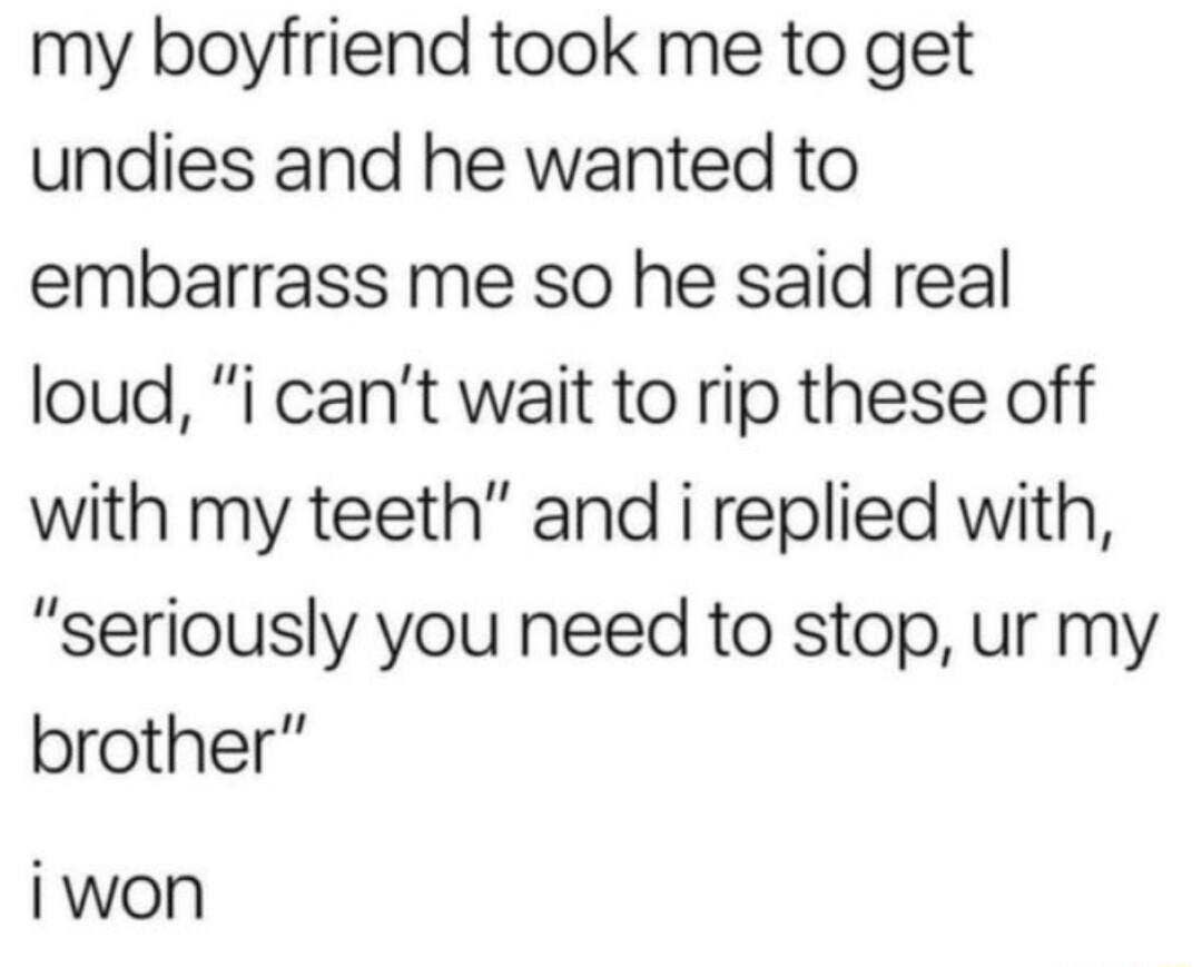 my boyfriend took me to get undies and he wanted to embarrass me so he said real loud i cant wait to rip these off with my teeth and i replied with seriously you need to stop ur my brother iwon