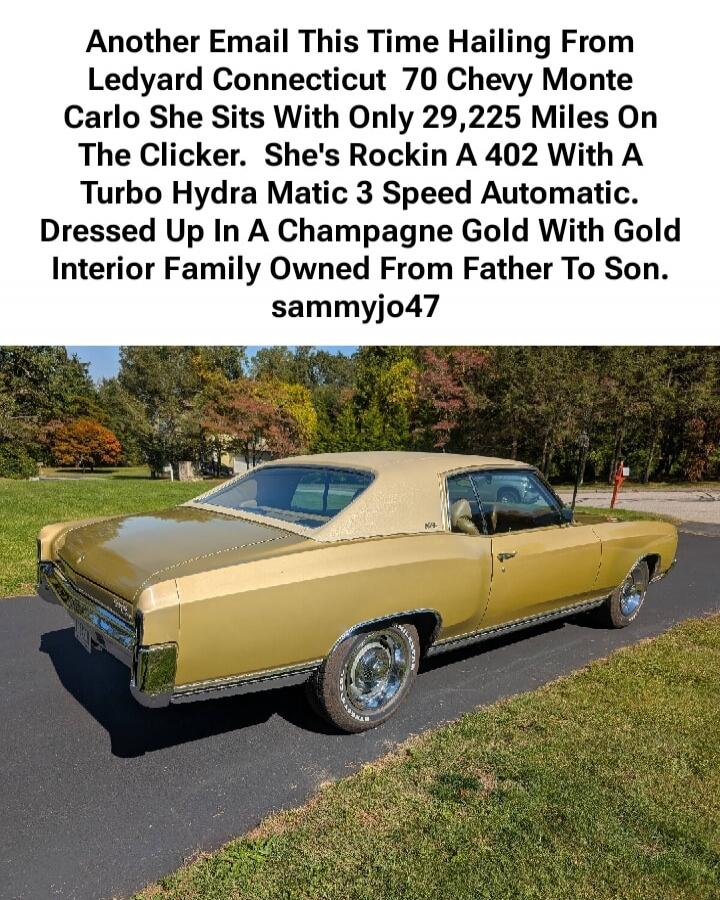 Another Email This Time Hailing From Ledyard Connecticut 70 Chevy Monte Carlo She Sits With Only 29,225 Miles On The Clicker. She's Rockin A 402 With A Turbo Hydra Matic 3 Speed Automatic. Dressed Up In A Champagne Gold With Gold Interior Family Owned From Father To Son. sammyjo47