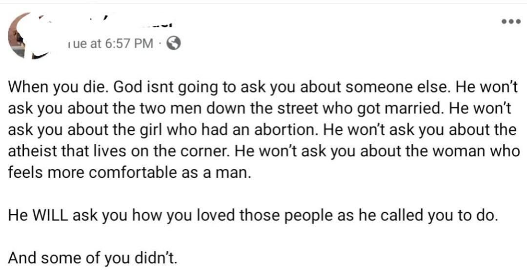 When you die God isnt going to ask you about someone else He wont ask you about the two men down the street who got married He wont ask you about the girl who had an abortion He wont ask you about the atheist that lives on the corner He wont ask you about the woman who feels more comfortable as a man He WILL ask you how you loved those people as he called you to do And some of you didnt