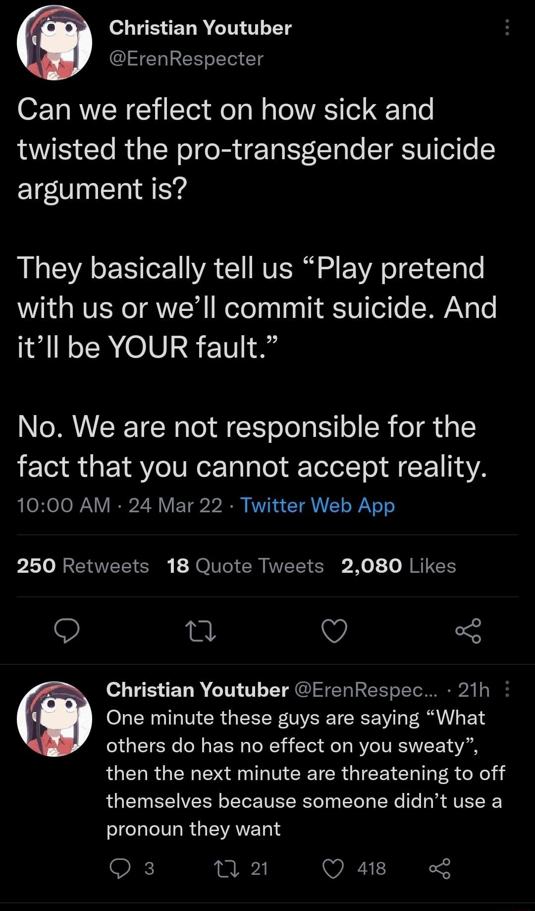 Christian Youtuber ErenRespecter O Ta RN C i STor o o W lo RS ol 100 twisted the pro transgender suicide argument is They basically tell us Play pretend with us or well commit suicide And itll be YOUR fault No We are not responsible for the fact that you cannot accept reality 1000 AM 24 Mar 22 Twitter Web App 250 Retweets 18 Quote Tweets 2080 Likes O 0 v 5 Christian Youtuber ErenRespec 21h One min