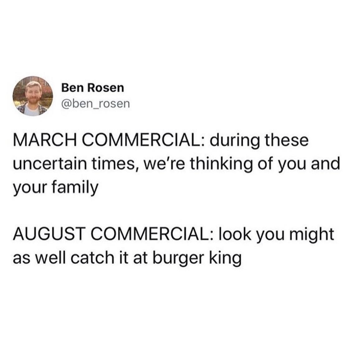 Ben Rosen ben_rosen MARCH COMMERCIAL during these uncertain times were thinking of you and your family AUGUST COMMERCIAL look you might as well catch it at burger king