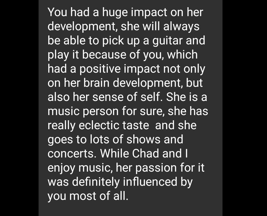 You had a huge impact on her development she will always be able to pick up a guitar and play it because of you which had a positive impact not only on her brain development but also her sense of self Sheis a music person for sure she has really eclectic taste and she goes to lots of shows and Sl SRUA T EL Y enjoy music her passion for it was definitely influenced by you most of all