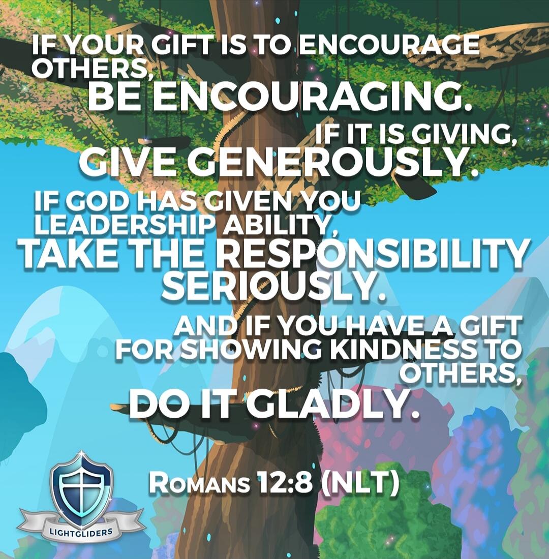 IF YOUR GIFT IS TO ENCOURAGE OTHERS, BE ENCOURAGING. IF IT IS GIVING, GIVE GENEROUSLY. IF GOD HAS GIVEN YOU LEADERSHIP ABILITY, TAKE THE RESPONSIBILITY SERIOUSLY. AND IF YOU HAVE A GIFT FOR SHOWING KINDNESS TO OTHERS, DO IT GLADLY. ROMANS 12:8 (NLT)