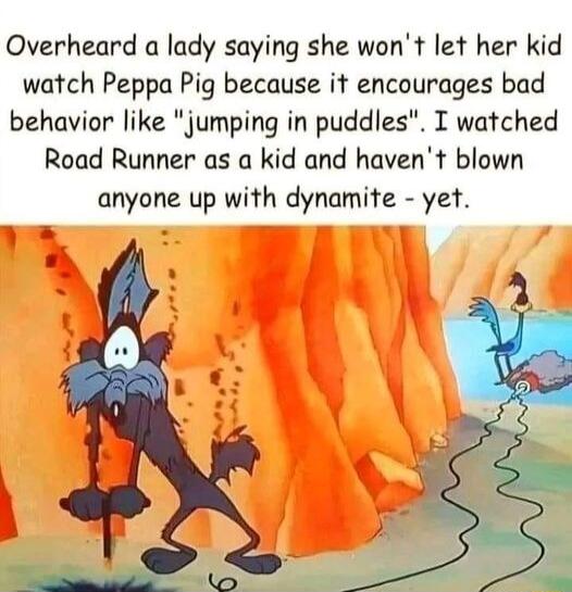 Overheard a lady saying she wont let her kid watch Peppa Pig because it encourages bad behavior like jumping in puddles T watched Road Runner as a kid and havent blown anyone up with dynamite yet
