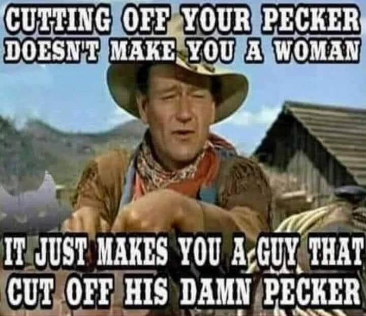 CUTTING OFF YOUR PECKER DOESN'T MAKE YOU A WOMAN IT JUST MAKES YOU A GUY THAT CUT OFF HIS DAMN PECKER