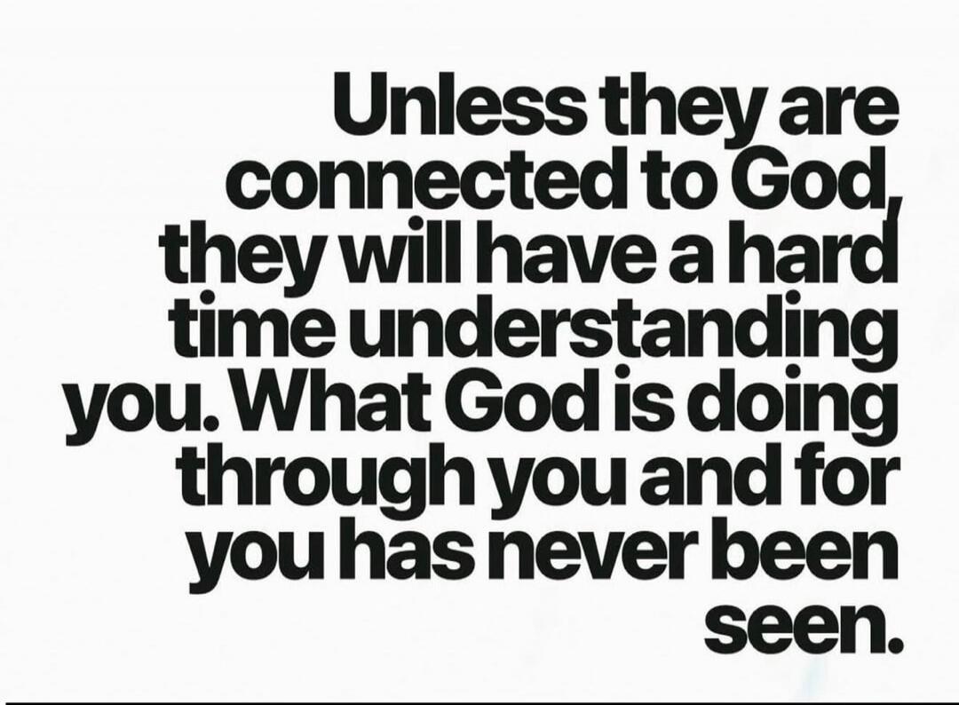 Unless they are connected to God, they will have a hard time understanding you. What God is doing through you and for you has never been seen.