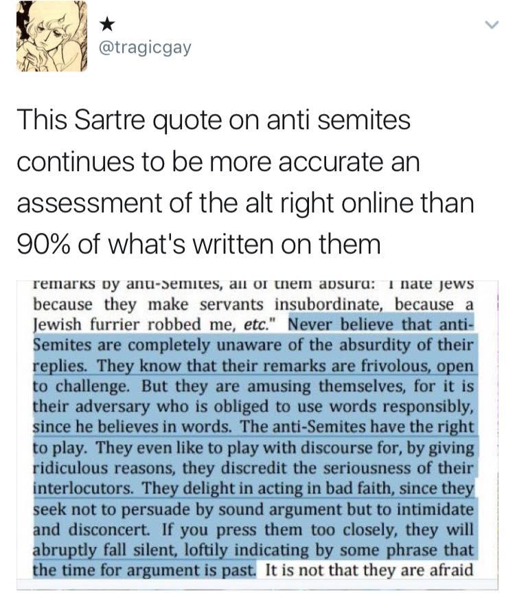 tragicgay This Sartre quote on anti semites continues to be more accurate an assessment of the alt right online than 90 of whats written on them FEMArKS Dy ANU SEMItEs Al OF WM ADSUrU 1 nate Jews because they make servants insubordinate because a Jewish furrier robbed me etc Never believe that anti Semites are completely unaware of the absurdity of their replies They know that their remarks are fr