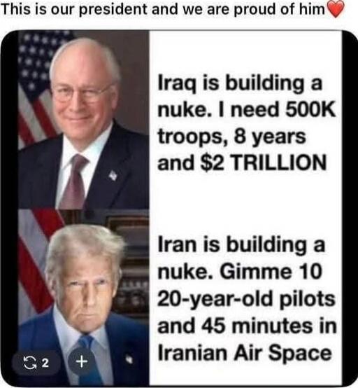 This is our president and we are proud of him❤️
Iraq is building a nuke. I need 500K troops, 8 years and $2 TRILLION
Iran is building a nuke. Gimme 10 20-year-old pilots and 45 minutes in Iranian Air Space