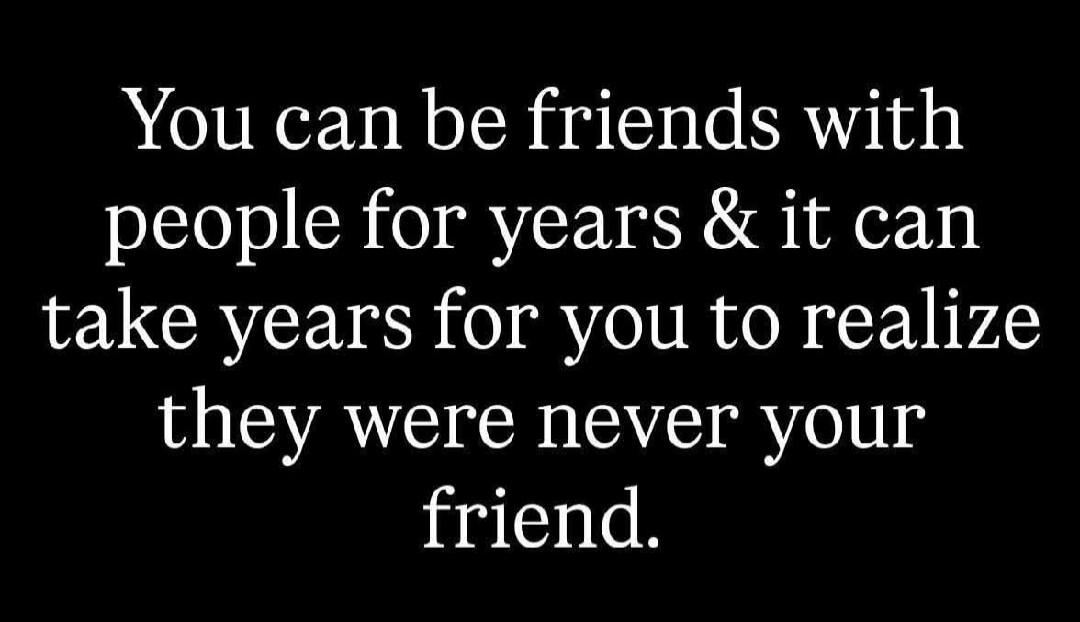 You can be friends with people for years & it can take years for you to realize they were never your friend.