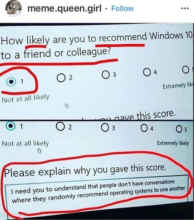 memequeengirl Follow How likely are you to recommend Windows 10 to a friend or colleague 7 5 O O O 0 1 Not at all likely Extremely li 1 jis score O o8 T Not at all likely Extremel likely Please explain why you gave this score have conversations understand that people dont s o one anather domly recommend operating St need you to where they ra