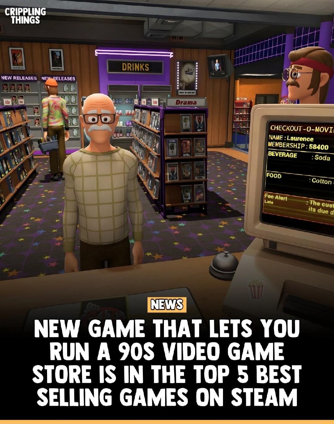 CRIPPLING THINGS. DRINKS. NEW RELEASES. Drama. CHECKOUT-O-MOVI. NAME: Laurence. MEMBERSHIP: 58400. BEVERAGE: Soda. FOOD: Cotton. Fee Alert: The customer is late, its due date is passed. NEWS. NEW GAME THAT LETS YOU RUN A 90S VIDEO GAME STORE IS IN THE TOP 5 BEST SELLING GAMES ON STEAM.