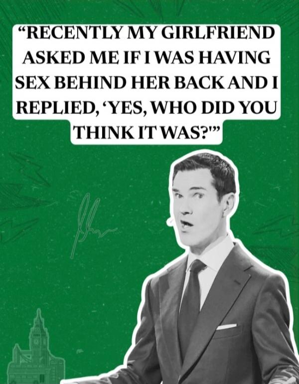 RECENTLY MY GIRLFRIEND ASKED ME IF I WAS HAVING SEX BEHIND HER BACK AND I REPLIED, 'YES, WHO DID YOU THINK IT WAS?'