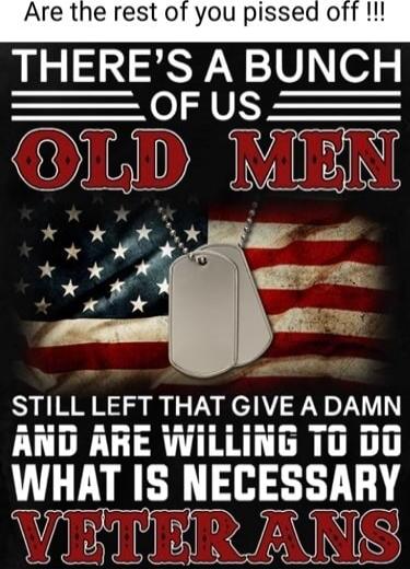 Are the rest of you pissed off !!! THERE'S A BUNCH OF US OLD MEN STILL LEFT THAT GIVE A DAMN AND ARE WILLING TO DO WHAT IS NECESSARY VETERANS