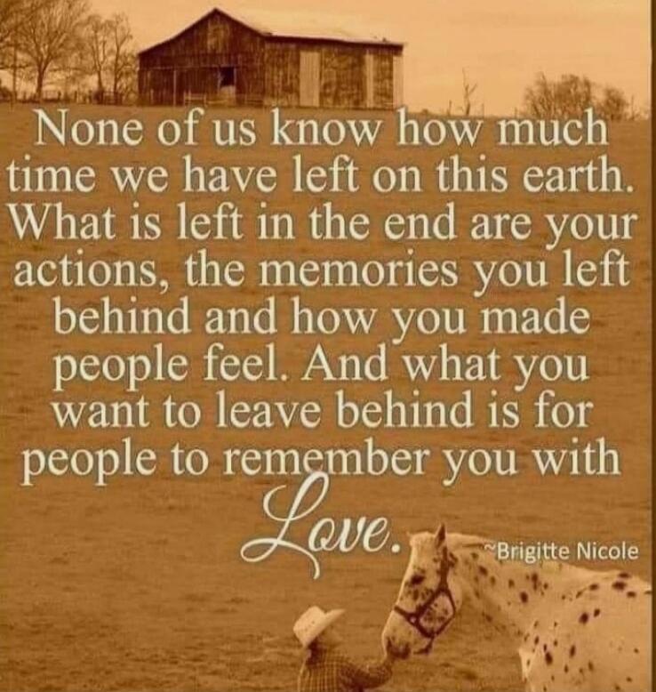 None of us know how much time we have left on this earth. What is left in the end are your actions, the memories you left behind and how you made people feel. And what you want to leave behind is for people to remember you with Love. Brigitte Nicole