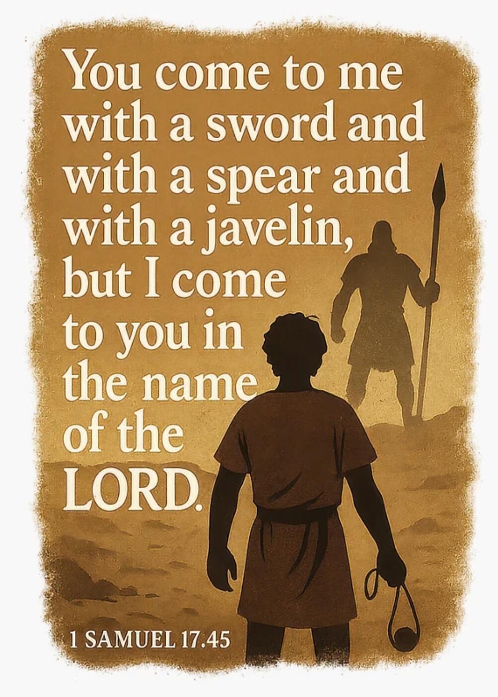 You come to me with a sword and with a spear and with a javelin, but I come to you in the name of the LORD. 1 SAMUEL 17:45