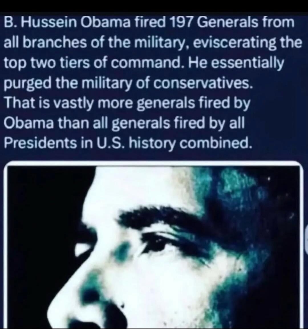 B. Hussein Obama fired 197 Generals from all branches of the military, eviscerating the top two tiers of command. He essentially purged the military of conservatives. That is vastly more generals fired by Obama than all generals fired by all Presidents in U.S. history combined.