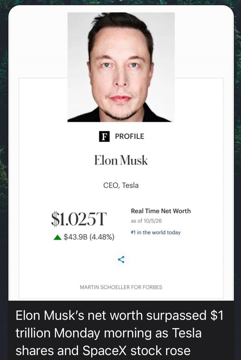F PROFILE Elon Musk CEO, Tesla $1.025T Real Time Net Worth as of 10/5/26 #1 in the world today ▲ $43.9B (4.48%) MARTIN SCHOELLER FOR FORBES Elon Musk's net worth surpassed $1 trillion Monday morning as Tesla shares and SpaceX stock rose