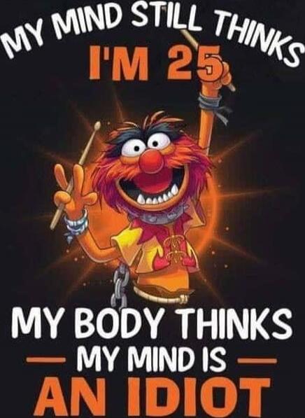 My mind still thinks I'm 25. My body thinks my mind is an idiot.