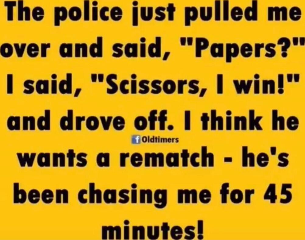 The police just pulled me over and said, 'Papers?' I said, 'Scissors, I win!' and drove off. I think he wants a rematch - he's been chasing me for 45 minutes!