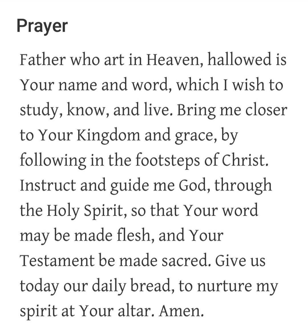 Prayer Father who art in Heaven, hallowed is Your name and word, which I wish to study, know, and live. Bring me closer to Your Kingdom and grace, by following in the footsteps of Christ. Instruct and guide me God, through the Holy Spirit, so that Your word may be made flesh, and Your Testament be made sacred. Give us today our daily bread, to nurt