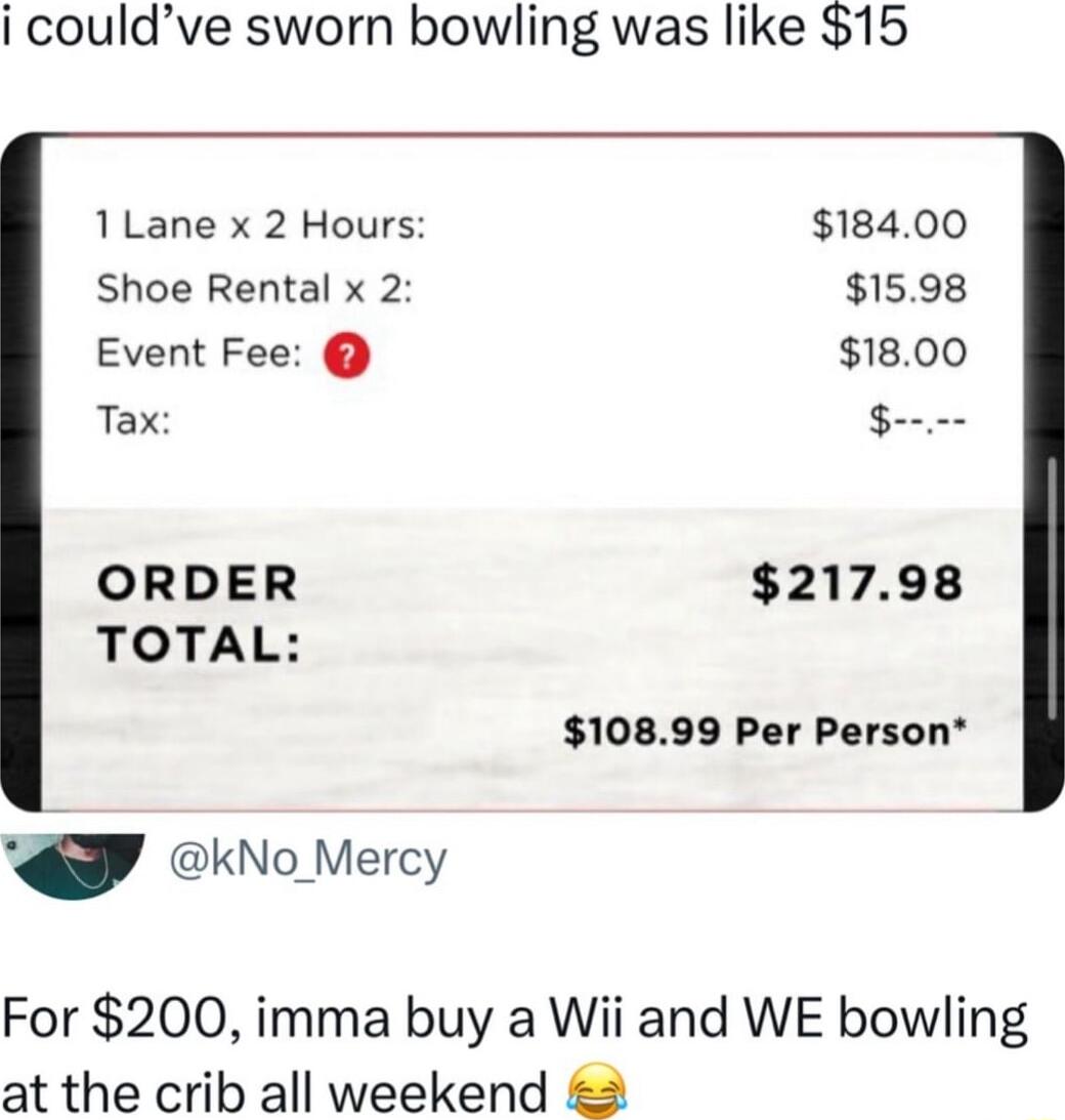 i couldve sworn bowling was like 15 1Lane x 2 Hours 18400 Shoe Rental x 2 1598 Event Fee 1800 Tax onmm ORDER 21798 TOTAL 10899 Per Person kNo_Mercy For 200 imma buy a Wii and WE bowling at the crib all weekend 2