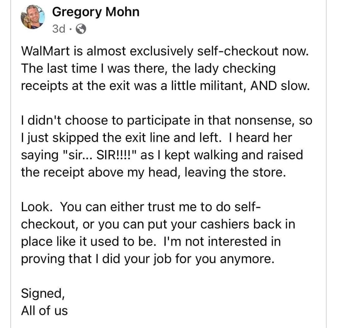 Gregory Mohn 3d Q WalMart is almost exclusively self checkout now The last time was there the lady checking receipts at the exit was a little militant AND slow didnt choose to participate in that nonsense so just skipped the exit line and left heard her saying sir SIRIN as kept walking and raised the receipt above my head leaving the store Look You can either trust me to do self checkout or you ca