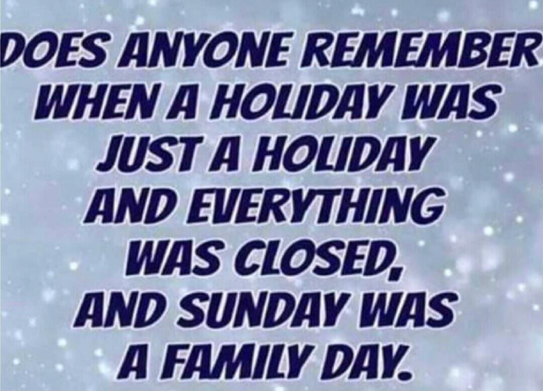 DOES ANYONE REMEMBER WHEN A HOLIDAY WAS JUST A HOLIDAY AND EVERYTHING WAS CLOSED, AND SUNDAY WAS A FAMILY DAY.